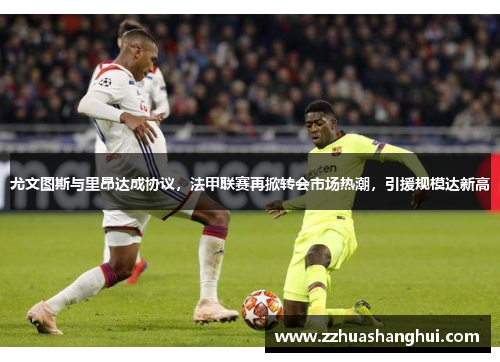 尤文图斯与里昂达成协议，法甲联赛再掀转会市场热潮，引援规模达新高